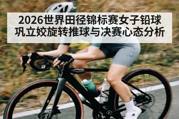 2026世界田径锦标赛女子铅球巩立姣旋转推球与决赛心态分析 | c7
