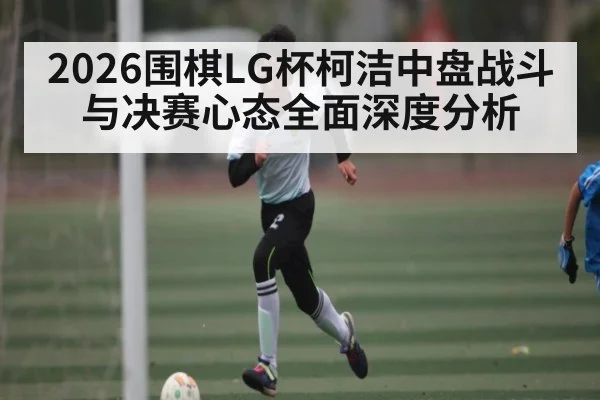 2026围棋LG杯柯洁中盘战斗与决赛心态全面深度分析 | c7